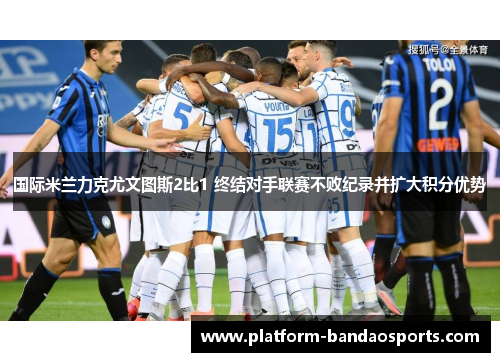 国际米兰力克尤文图斯2比1 终结对手联赛不败纪录并扩大积分优势