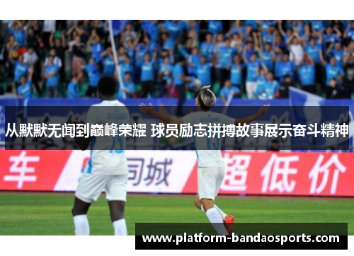 从默默无闻到巅峰荣耀 球员励志拼搏故事展示奋斗精神