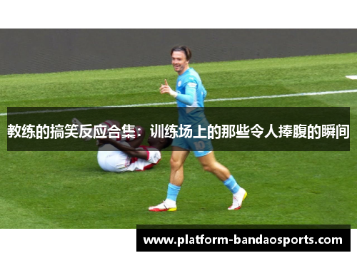 教练的搞笑反应合集：训练场上的那些令人捧腹的瞬间