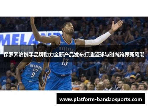 保罗乔治携手品牌助力全新产品发布打造篮球与时尚跨界新风潮
