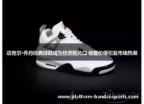 迈克尔·乔丹经典球鞋成为投资新风口 收藏价值引发市场热潮