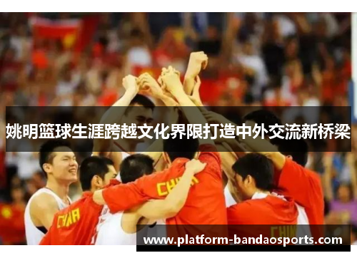 姚明篮球生涯跨越文化界限打造中外交流新桥梁
