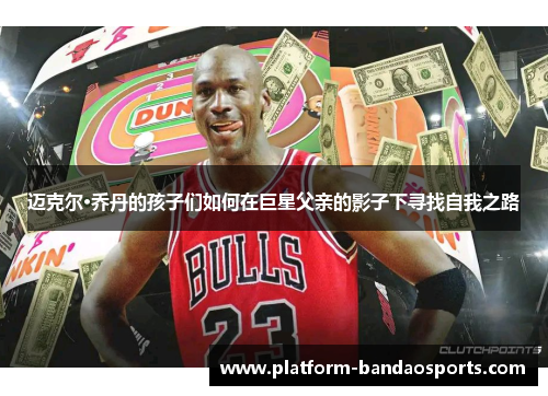 迈克尔·乔丹的孩子们如何在巨星父亲的影子下寻找自我之路