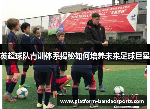 英超球队青训体系揭秘如何培养未来足球巨星
