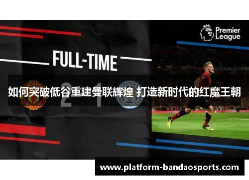 如何突破低谷重建曼联辉煌 打造新时代的红魔王朝