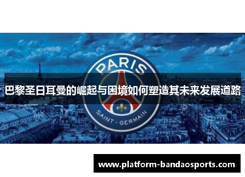 巴黎圣日耳曼的崛起与困境如何塑造其未来发展道路