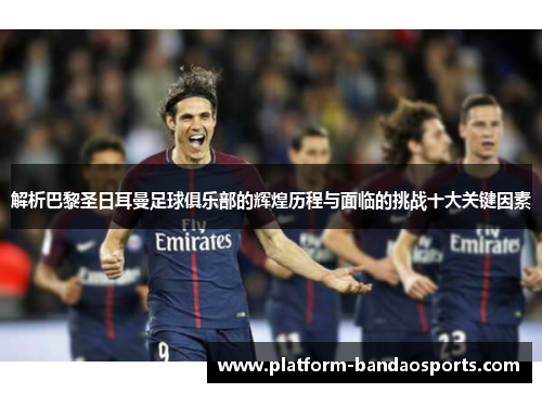 解析巴黎圣日耳曼足球俱乐部的辉煌历程与面临的挑战十大关键因素