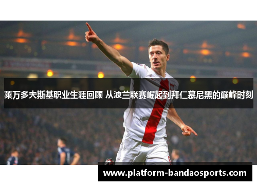 莱万多夫斯基职业生涯回顾 从波兰联赛崛起到拜仁慕尼黑的巅峰时刻