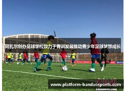 阿扎尔创办足球学校致力于青训发展推动青少年足球梦想成长