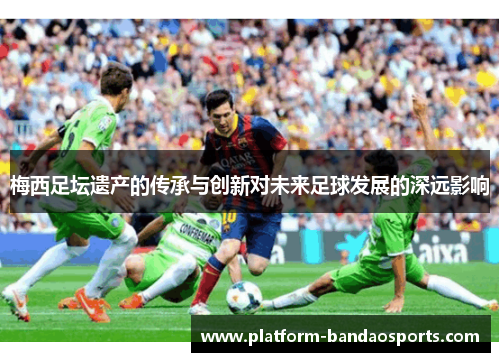 梅西足坛遗产的传承与创新对未来足球发展的深远影响