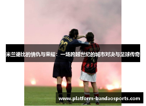 米兰德比的情仇与荣耀：一场跨越世纪的城市对决与足球传奇