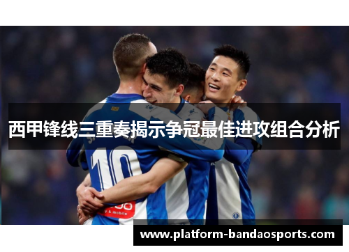 西甲锋线三重奏揭示争冠最佳进攻组合分析
