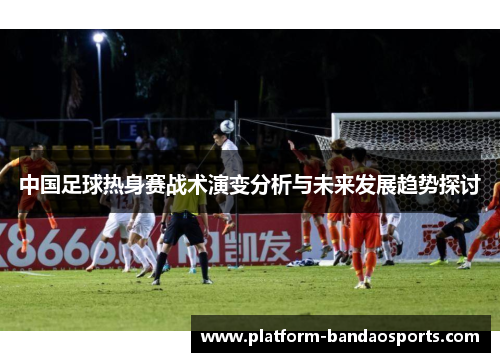 中国足球热身赛战术演变分析与未来发展趋势探讨