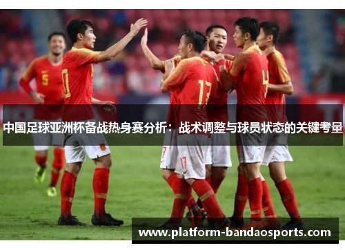 中国足球亚洲杯备战热身赛分析：战术调整与球员状态的关键考量