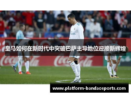 皇马如何在新时代中突破巴萨主导地位迎接新辉煌