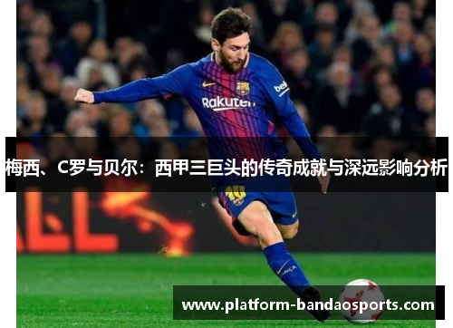 梅西、C罗与贝尔:西甲三巨头的传奇成就与深远影响分析 梅西、C罗与贝尔:西甲三巨头的传奇成就与深远影响分析