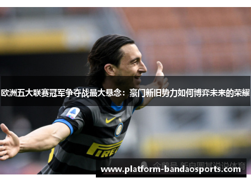 欧洲五大联赛冠军争夺战最大悬念:豪门新旧势力如何博弈未来的荣耀 欧洲五大联赛冠军争夺战最大悬念:豪门新旧势力如何博弈未来的荣耀