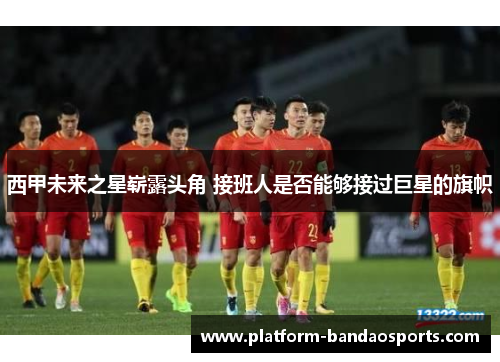 西甲未来之星崭露头角 接班人是否能够接过巨星的旗帜 西甲未来之星崭露头角 接班人是否能够接过巨星的旗帜