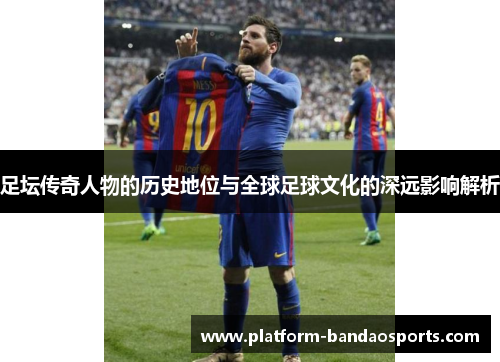 足坛传奇人物的历史地位与全球足球文化的深远影响解析 足坛传奇人物的历史地位与全球足球文化的深远影响解析