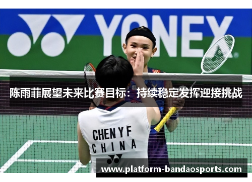 陈雨菲展望未来比赛目标:持续稳定发挥迎接挑战 陈雨菲展望未来比赛目标:持续稳定发挥迎接挑战