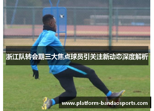 浙江队转会期三大焦点球员引关注新动态深度解析 浙江队转会期三大焦点球员引关注新动态深度解析