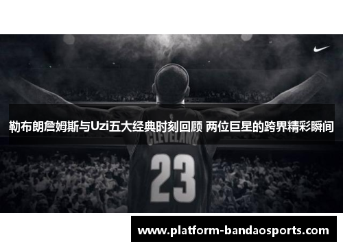 勒布朗詹姆斯与Uzi五大经典时刻回顾 两位巨星的跨界精彩瞬间