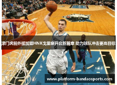 津门虎前外援加盟HNK戈里察开启新篇章 助力球队冲击更高目标