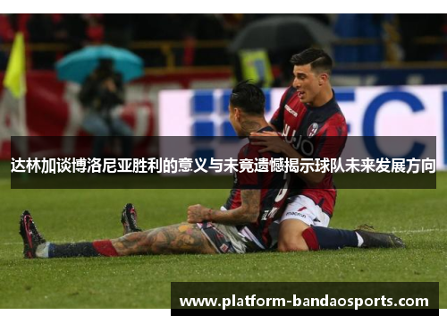 达林加谈博洛尼亚胜利的意义与未竟遗憾揭示球队未来发展方向 达林加谈博洛尼亚胜利的意义与未竟遗憾揭示球队未来发展方向