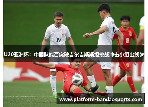 U20亚洲杯：中国队能否突破吉尔吉斯斯坦挑战冲击小组出线梦