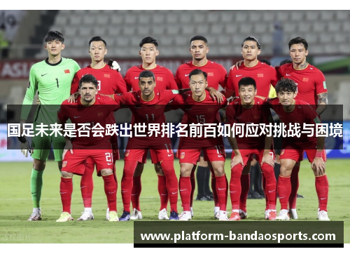 国足未来是否会跌出世界排名前百如何应对挑战与困境 国足未来是否会跌出世界排名前百如何应对挑战与困境