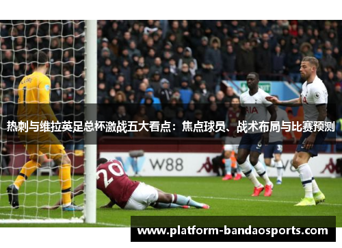 热刺与维拉英足总杯激战五大看点：焦点球员、战术布局与比赛预测