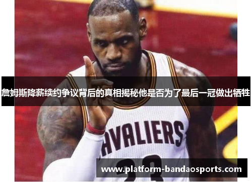 詹姆斯降薪续约争议背后的真相揭秘他是否为了最后一冠做出牺牲