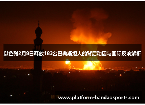以色列2月8日释放183名巴勒斯坦人的背后动因与国际反响解析