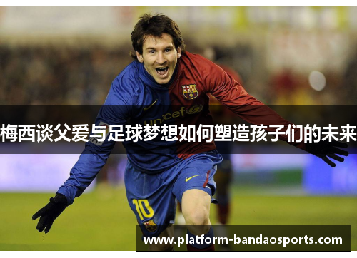 梅西谈父爱与足球梦想如何塑造孩子们的未来