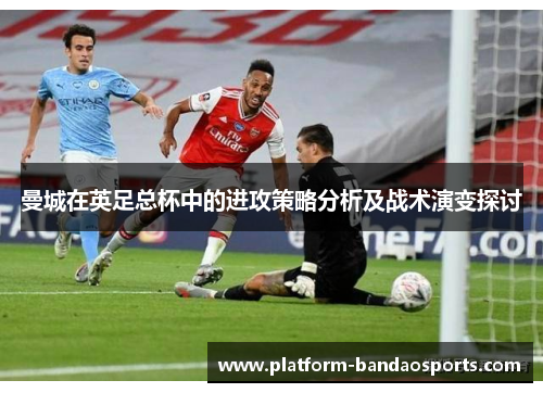 曼城在英足总杯中的进攻策略分析及战术演变探讨