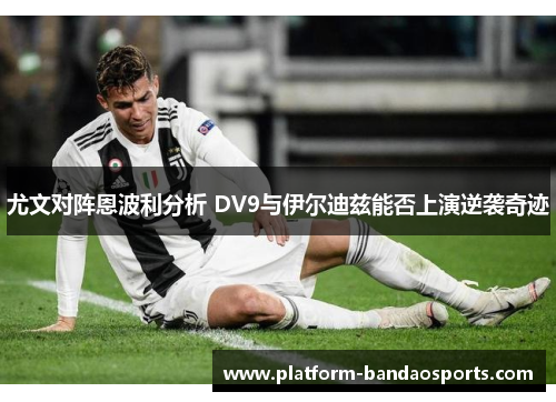 尤文对阵恩波利分析 DV9与伊尔迪兹能否上演逆袭奇迹