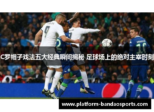 C罗帽子戏法五大经典瞬间揭秘 足球场上的绝对主宰时刻