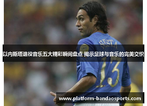 以内斯塔退役音乐五大精彩瞬间盘点 揭示足球与音乐的完美交织