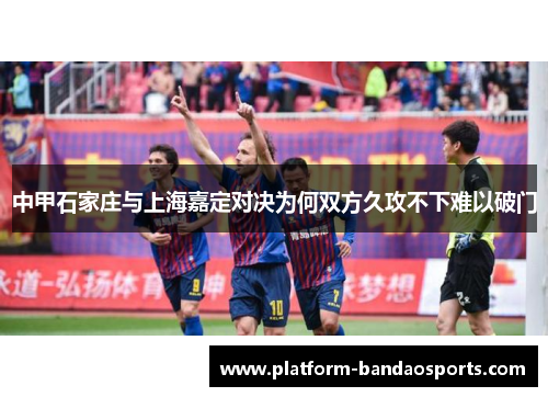 中甲石家庄与上海嘉定对决为何双方久攻不下难以破门