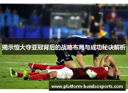揭示恒大夺亚冠背后的战略布局与成功秘诀解析