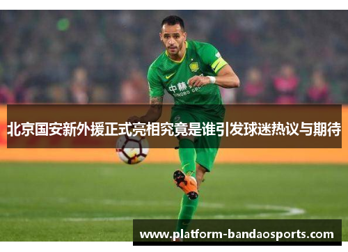 北京国安新外援正式亮相究竟是谁引发球迷热议与期待