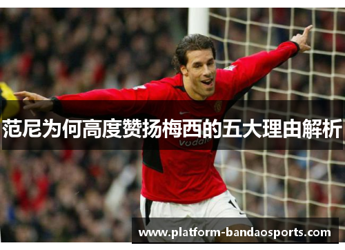范尼为何高度赞扬梅西的五大理由解析