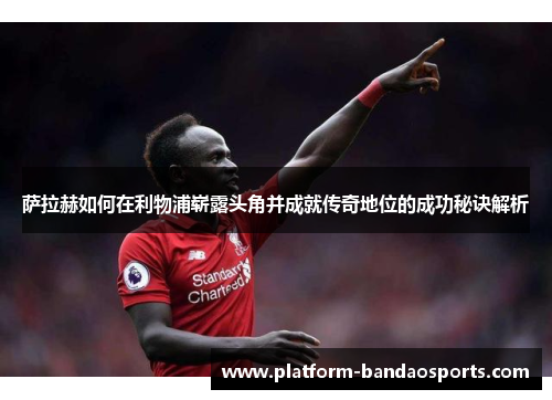 萨拉赫如何在利物浦崭露头角并成就传奇地位的成功秘诀解析