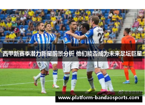 西甲新赛季潜力新星前景分析 他们能否成为未来足坛巨星