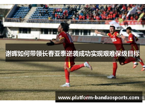 谢晖如何带领长春亚泰逆袭成功实现艰难保级目标 谢晖如何带领长春亚泰逆袭成功实现艰难保级目标