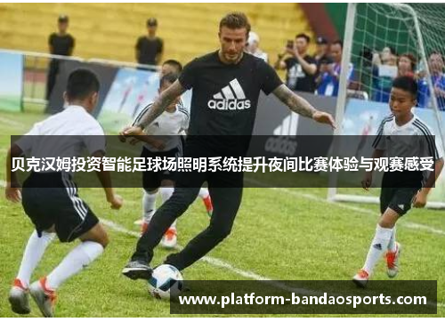 贝克汉姆投资智能足球场照明系统提升夜间比赛体验与观赛感受