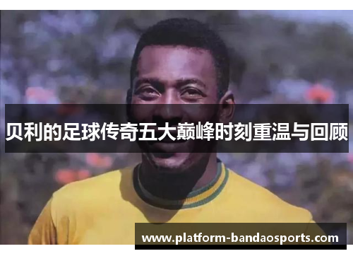 贝利的足球传奇五大巅峰时刻重温与回顾