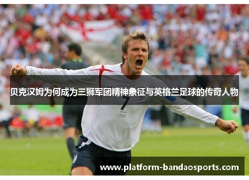 贝克汉姆为何成为三狮军团精神象征与英格兰足球的传奇人物
