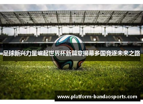 足球新兴力量崛起世界杯新篇章揭幕多国竞逐未来之路