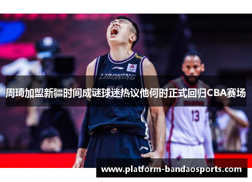 周琦加盟新疆时间成谜球迷热议他何时正式回归CBA赛场